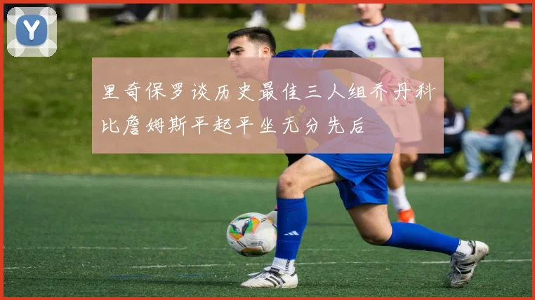 里奇保罗谈历史最佳三人组乔丹科比詹姆斯平起平坐无分先后