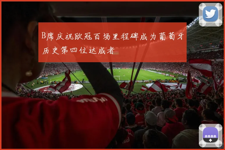 B席庆祝欧冠百场里程碑成为葡萄牙历史第四位达成者
