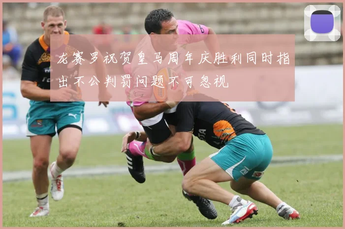 龙赛罗祝贺皇马周年庆胜利同时指出不公判罚问题不可忽视