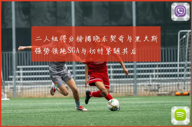 二人组得分榜揭晓东契奇与里夫斯强势领跑SGA与切特紧随其后