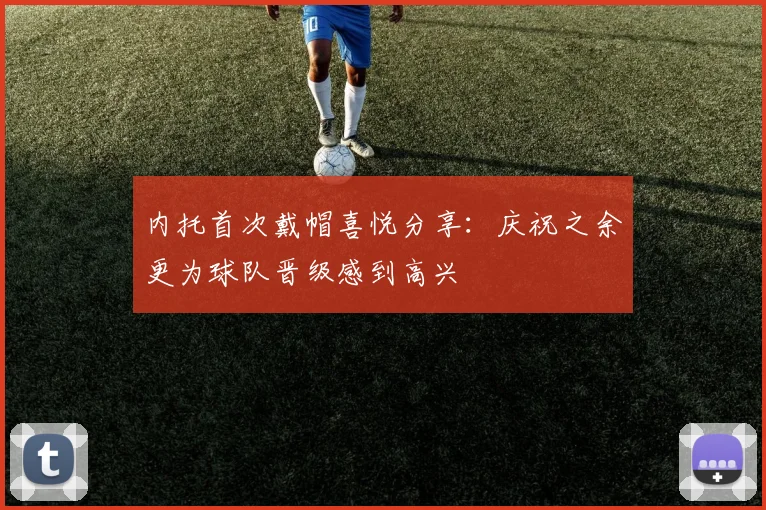 内托首次戴帽喜悦分享：庆祝之余更为球队晋级感到高兴