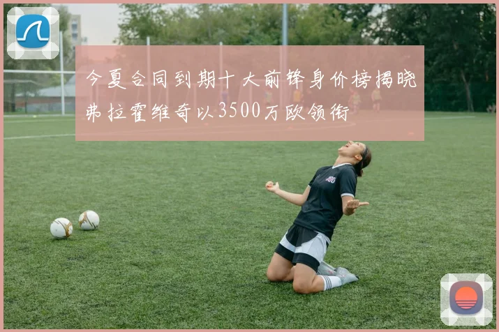 今夏合同到期十大前锋身价榜揭晓弗拉霍维奇以3500万欧领衔