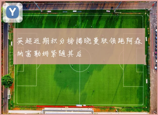英超近期积分榜揭晓曼联领跑阿森纳富勒姆紧随其后
