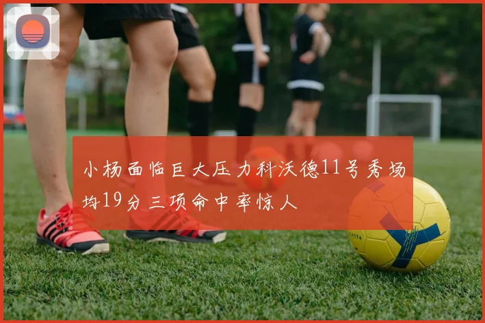 小杨面临巨大压力科沃德11号秀场均19分三项命中率惊人