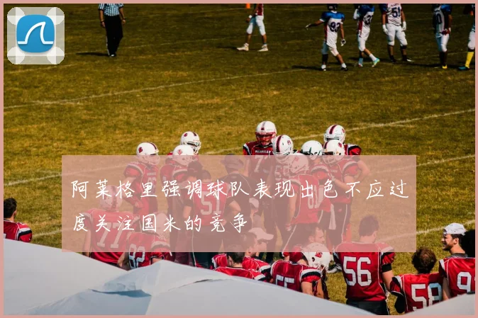 阿莱格里强调球队表现出色不应过度关注国米的竞争