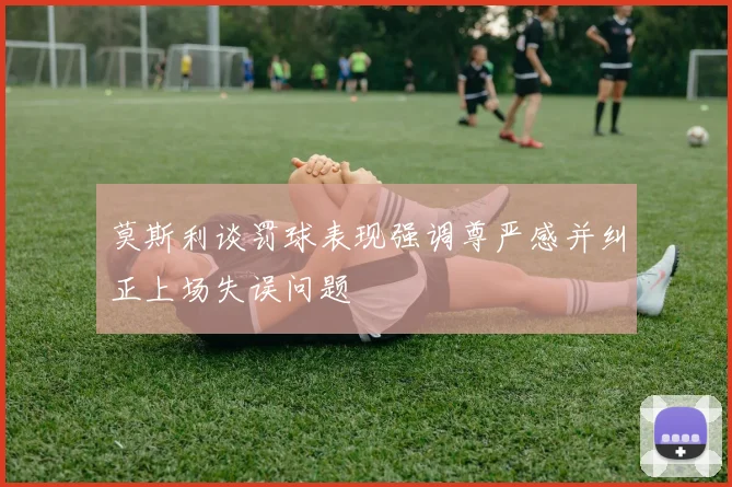 莫斯利谈罚球表现强调尊严感并纠正上场失误问题