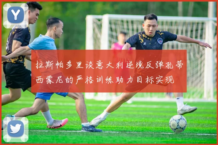 拉斯帕多里谈意大利逆境反弹孔蒂西蒙尼的严格训练助力目标实现