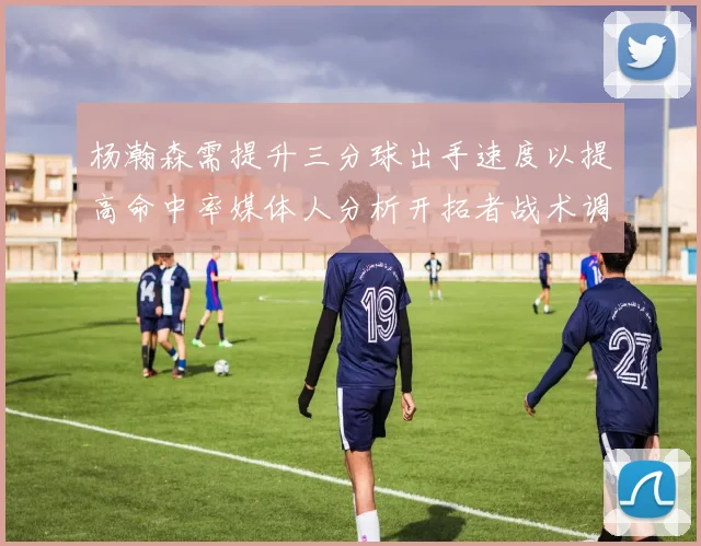 杨瀚森需提升三分球出手速度以提高命中率媒体人分析开拓者战术调整