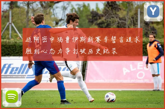 迈阿密中场鲁伊斯新赛季誓言追求胜利心态力争打破历史纪录