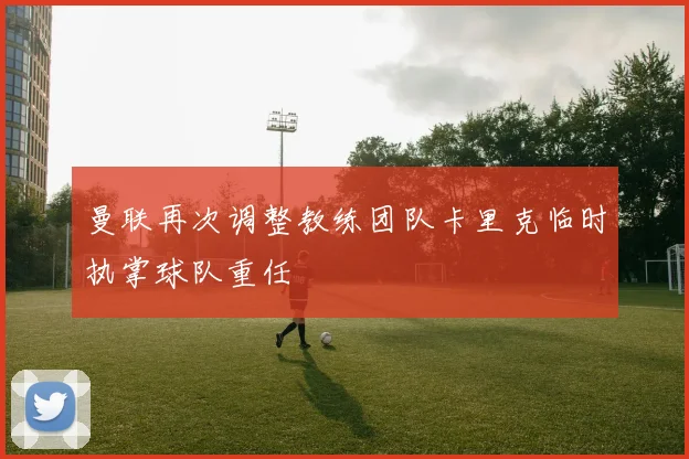 曼联再次调整教练团队卡里克临时执掌球队重任