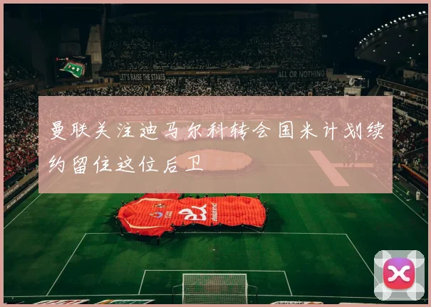 曼联关注迪马尔科转会国米计划续约留住这位后卫