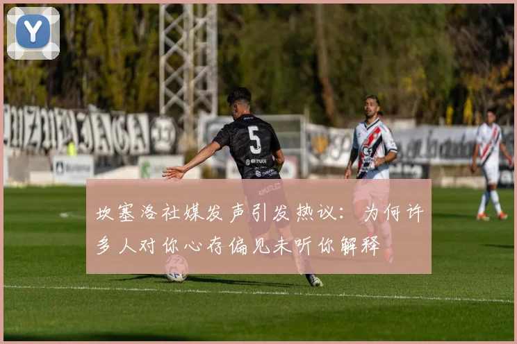 坎塞洛社媒发声引发热议：为何许多人对你心存偏见未听你解释