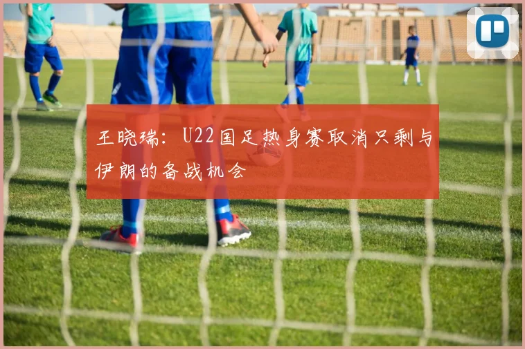 王晓瑞：U22国足热身赛取消只剩与伊朗的备战机会