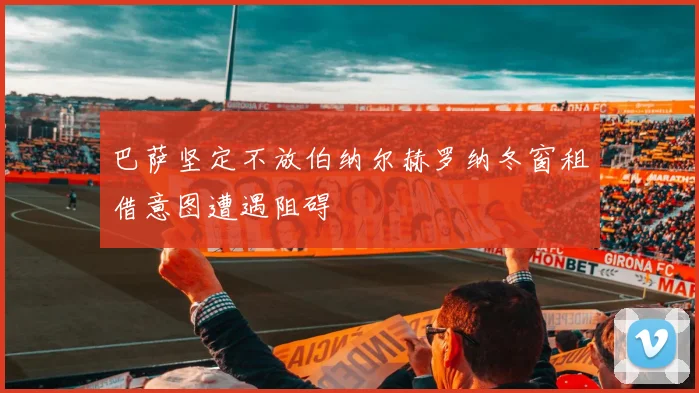 巴萨坚定不放伯纳尔赫罗纳冬窗租借意图遭遇阻碍