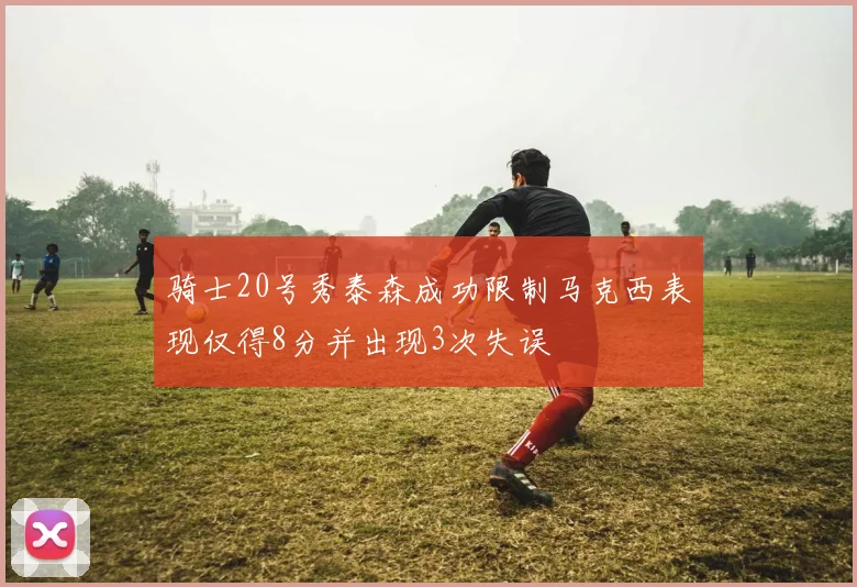 骑士20号秀泰森成功限制马克西表现仅得8分并出现3次失误