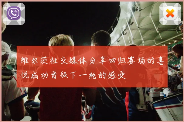 维尔茨社交媒体分享回归赛场的喜悦成功晋级下一轮的感受