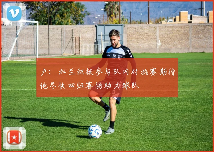 卢：加兰积极参与队内对抗赛期待他尽快回归赛场助力球队