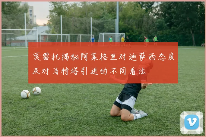 莫雷托揭秘阿莱格里对迪萨西态度及对马特塔引进的不同看法