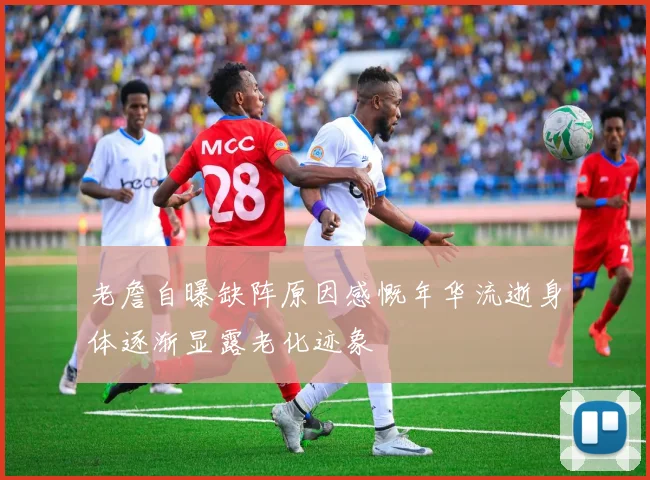 老詹自曝缺阵原因感慨年华流逝身体逐渐显露老化迹象