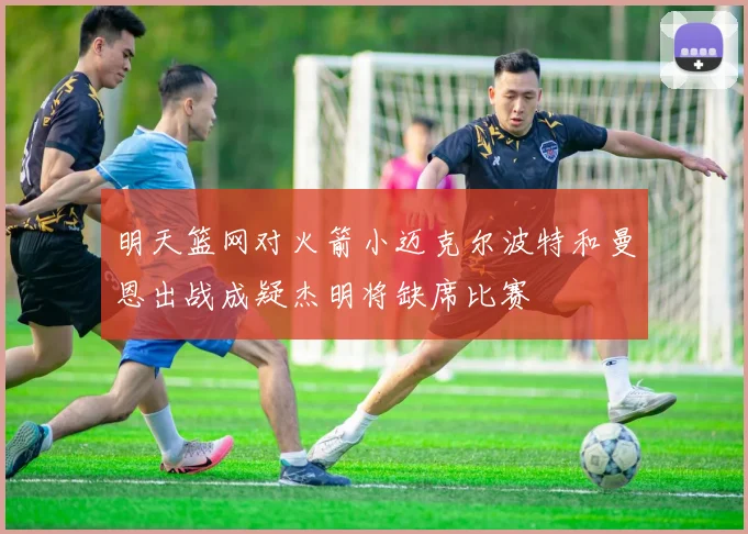 明天篮网对火箭小迈克尔波特和曼恩出战成疑杰明将缺席比赛