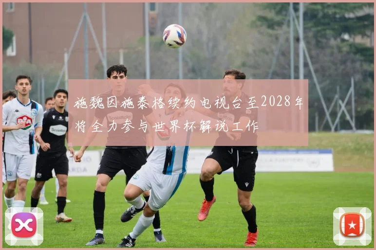 施魏因施泰格续约电视台至2028年将全力参与世界杯解说工作