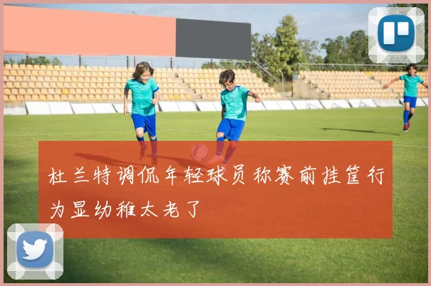 杜兰特调侃年轻球员称赛前挂筐行为显幼稚太老了