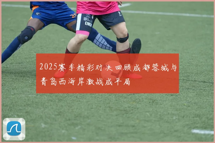 2025赛季精彩对决回顾成都蓉城与青岛西海岸激战成平局