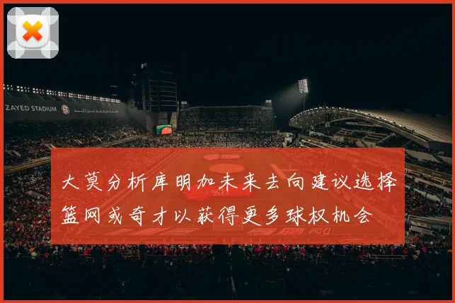大莫分析库明加未来去向建议选择篮网或奇才以获得更多球权机会