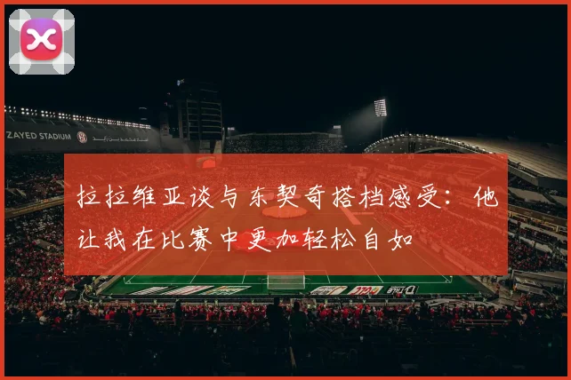 拉拉维亚谈与东契奇搭档感受：他让我在比赛中更加轻松自如