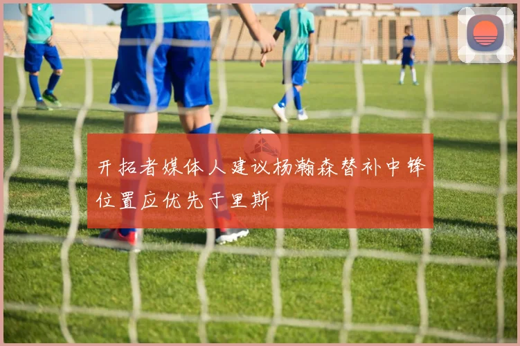开拓者媒体人建议杨瀚森替补中锋位置应优先于里斯