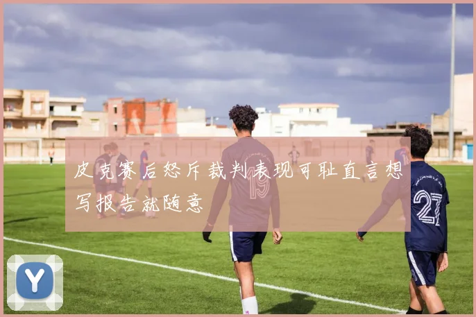 皮克赛后怒斥裁判表现可耻直言想写报告就随意