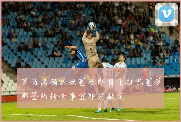 罗马诺确认坎塞洛即将飞往巴塞罗那签约转会事宜即将敲定