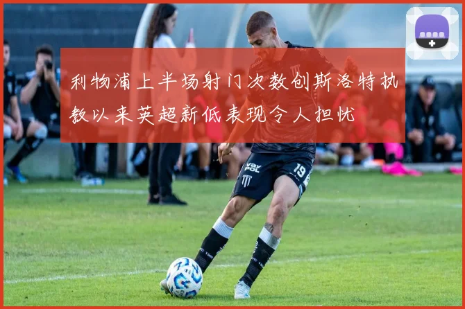 利物浦上半场射门次数创斯洛特执教以来英超新低表现令人担忧
