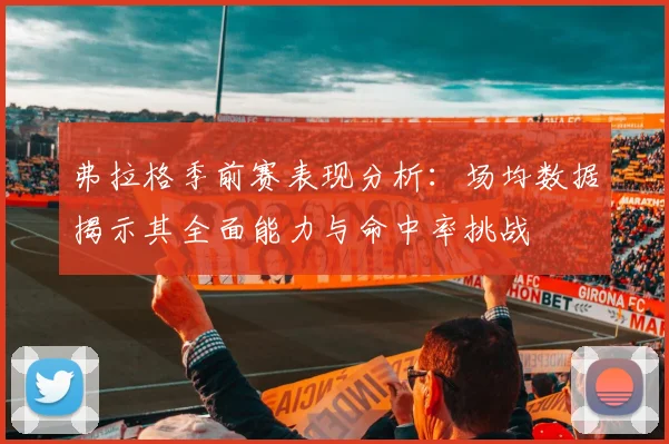 弗拉格季前赛表现分析：场均数据揭示其全面能力与命中率挑战
