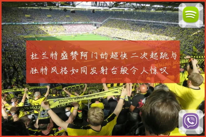 杜兰特盛赞阿门的超快二次起跳与独特风格如同发射台般令人惊叹