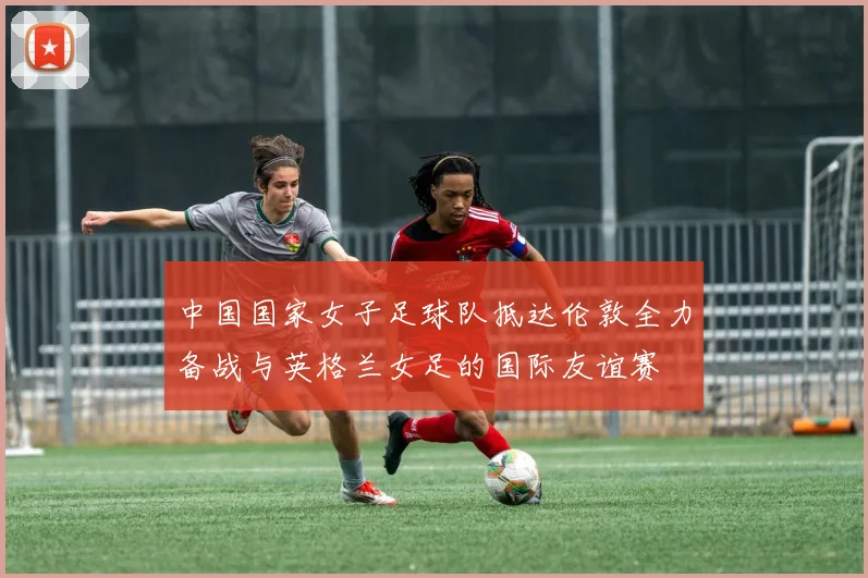 中国国家女子足球队抵达伦敦全力备战与英格兰女足的国际友谊赛