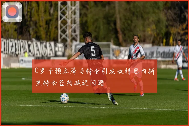 C罗干预本泽马转会引发坎特恩内斯里转会签约延迟问题