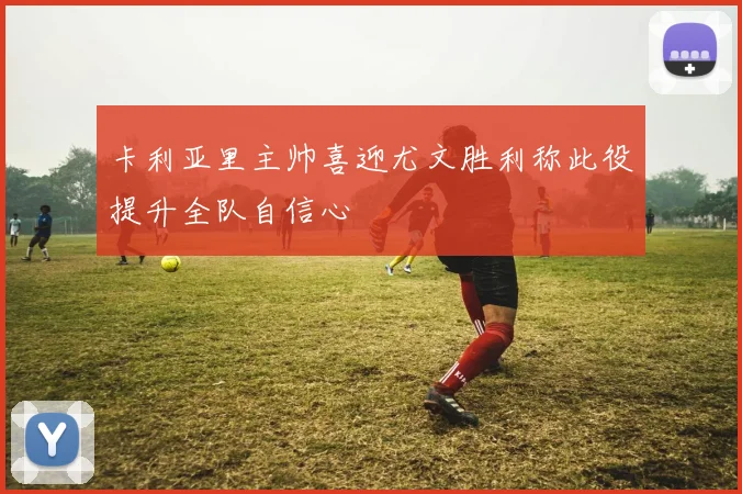 卡利亚里主帅喜迎尤文胜利称此役提升全队自信心