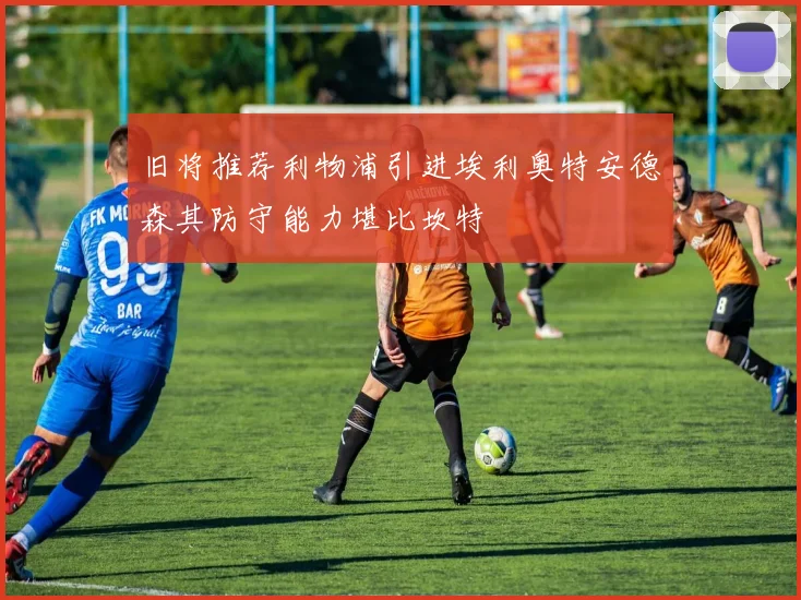 旧将推荐利物浦引进埃利奥特安德森其防守能力堪比坎特