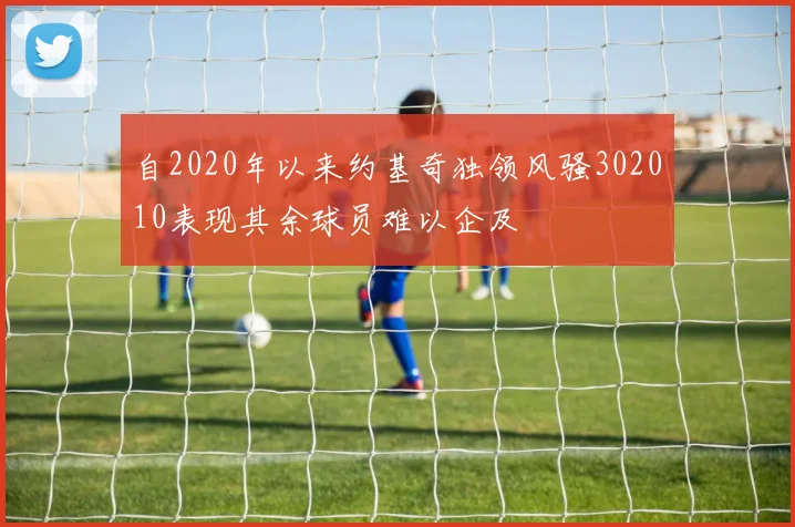 自2020年以来约基奇独领风骚302010表现其余球员难以企及