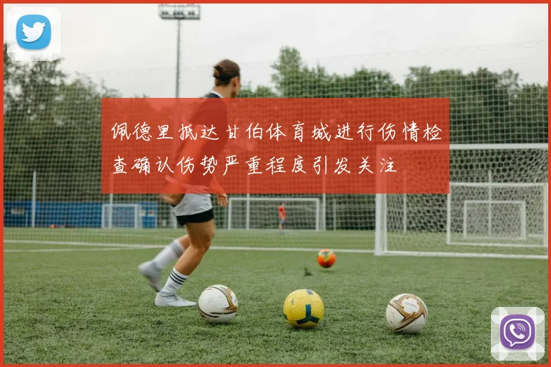佩德里抵达甘伯体育城进行伤情检查确认伤势严重程度引发关注