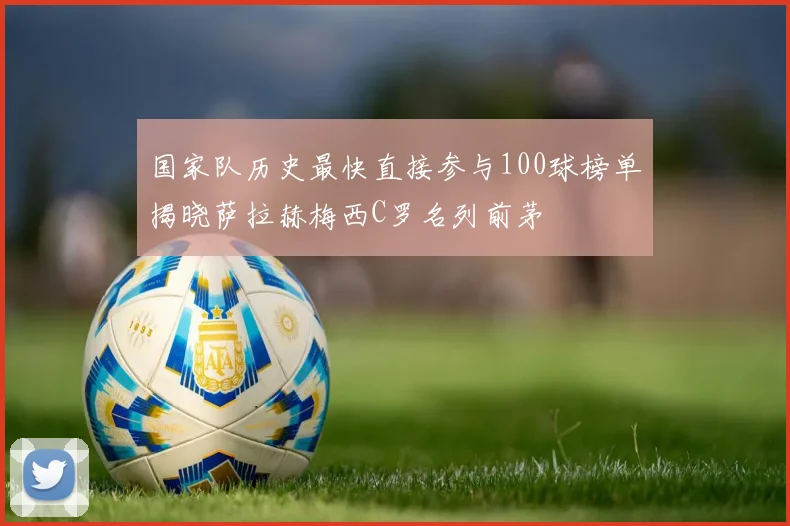国家队历史最快直接参与100球榜单揭晓萨拉赫梅西C罗名列前茅