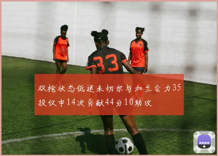 双枪状态低迷米切尔与加兰合力35投仅中14次贡献44分10助攻