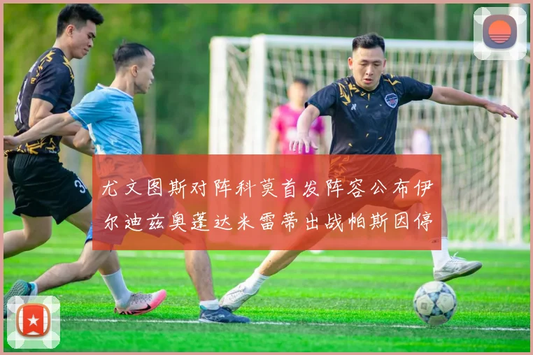 尤文图斯对阵科莫首发阵容公布伊尔迪兹奥蓬达米雷蒂出战帕斯因停赛缺席