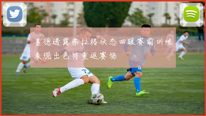 基德透露弗拉格状态回暖赛前训练表现出色将重返赛场