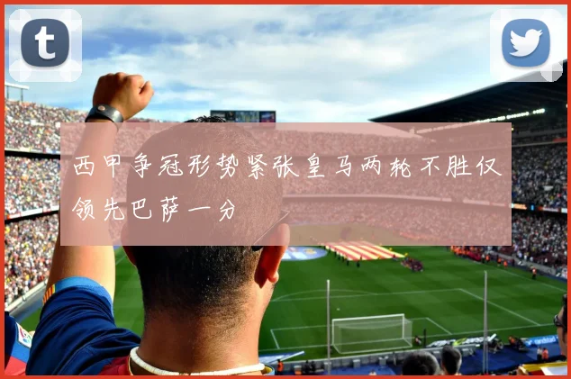 西甲争冠形势紧张皇马两轮不胜仅领先巴萨一分