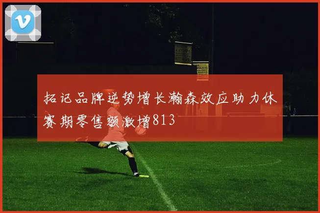 拓记品牌逆势增长瀚森效应助力休赛期零售额激增813
