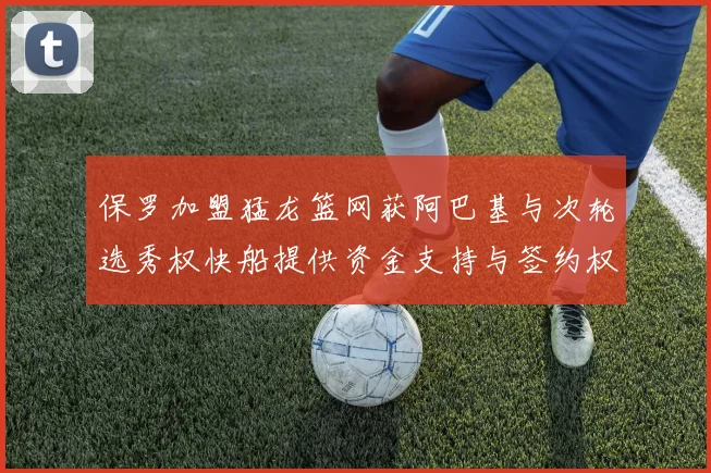 保罗加盟猛龙篮网获阿巴基与次轮选秀权快船提供资金支持与签约权