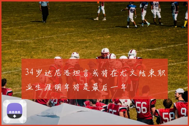 34岁达尼洛坦言或将在尤文结束职业生涯明年将是最后一年