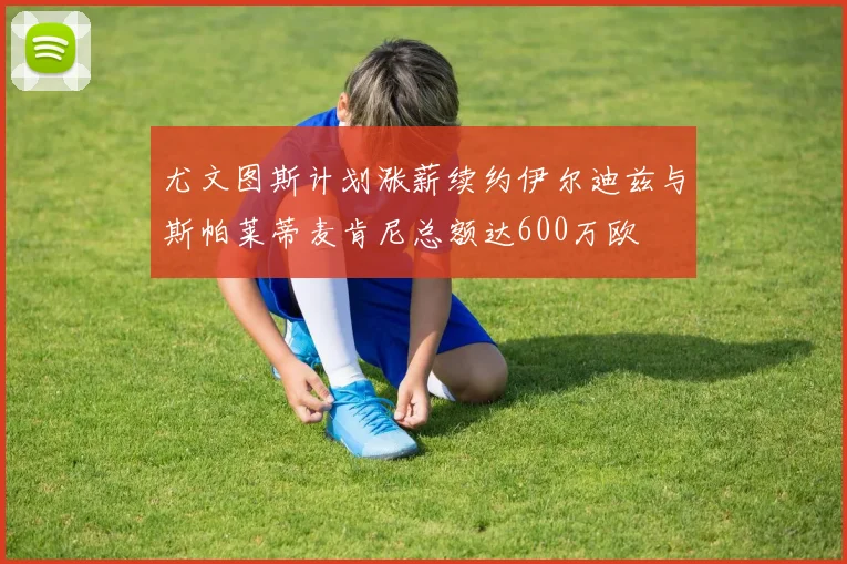 尤文图斯计划涨薪续约伊尔迪兹与斯帕莱蒂麦肯尼总额达600万欧
